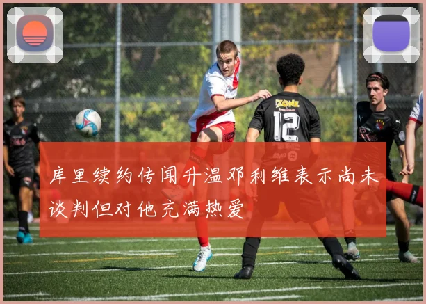 库里续约传闻升温邓利维表示尚未谈判但对他充满热爱