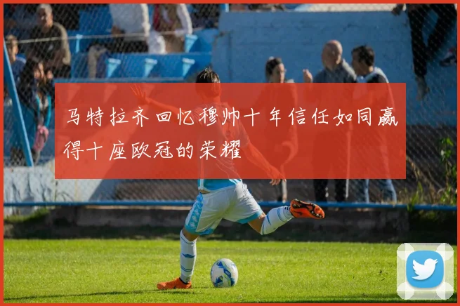 马特拉齐回忆穆帅十年信任如同赢得十座欧冠的荣耀