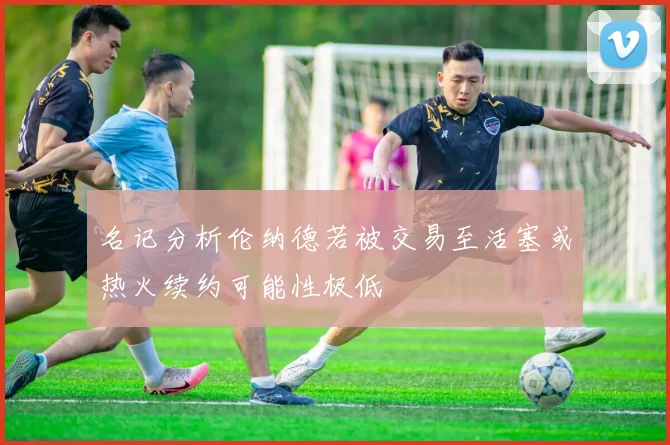 名记分析伦纳德若被交易至活塞或热火续约可能性极低