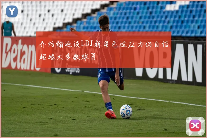 乔约翰逊谈LBJ新角色适应力仍自信超越大多数球员