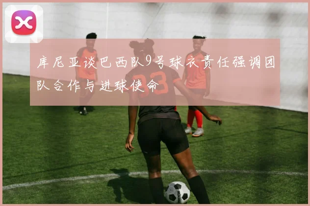 库尼亚谈巴西队9号球衣责任强调团队合作与进球使命