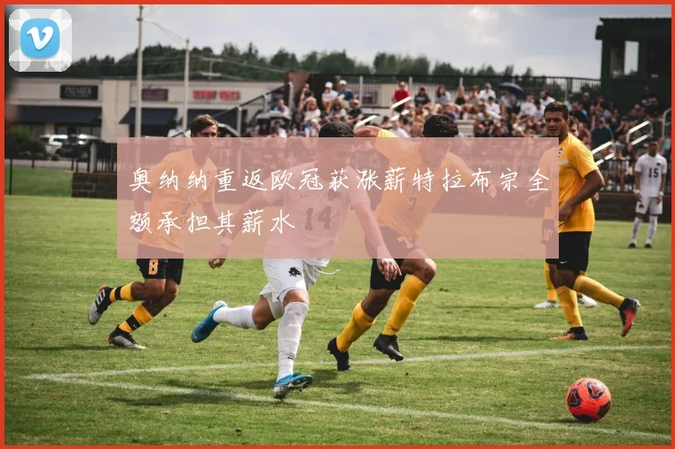 奥纳纳重返欧冠获涨薪特拉布宗全额承担其薪水