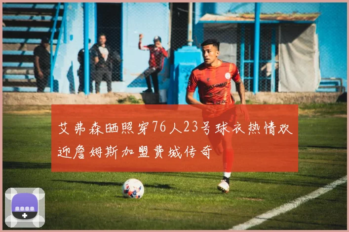 艾弗森晒照穿76人23号球衣热情欢迎詹姆斯加盟费城传奇