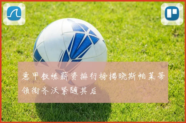 意甲教练薪资排行榜揭晓斯帕莱蒂领衔齐沃紧随其后