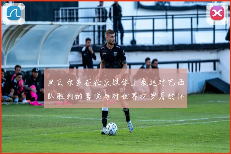 里瓦尔多在社交媒体上表达对巴西队胜利的喜悦与对世界杯岁月的怀念