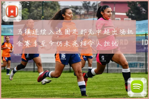 马镇连续入选国足却无中超出场机会赛季至今仍未亮相令人担忧