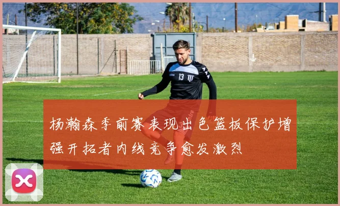 杨瀚森季前赛表现出色篮板保护增强开拓者内线竞争愈发激烈