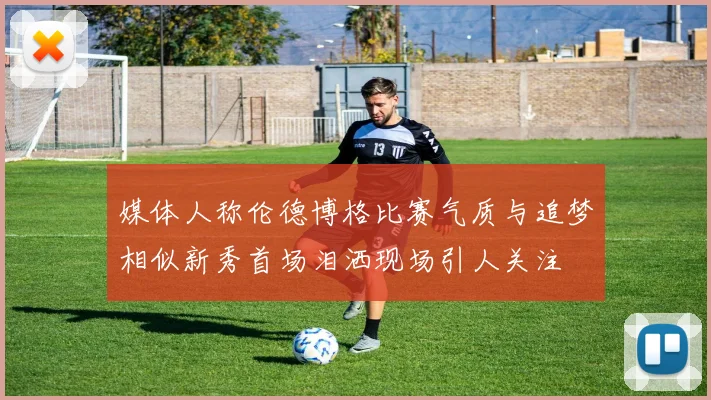 媒体人称伦德博格比赛气质与追梦相似新秀首场泪洒现场引人关注