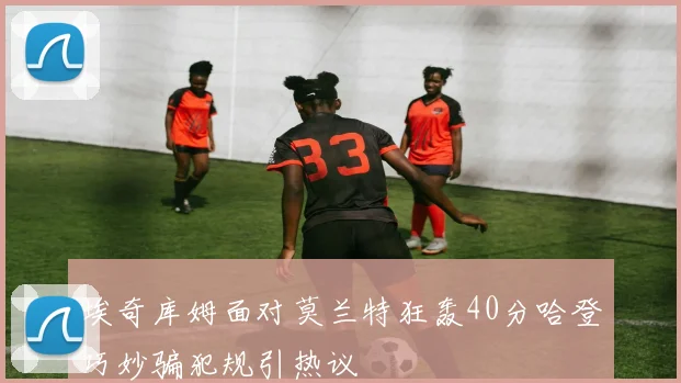 埃奇库姆面对莫兰特狂轰40分哈登巧妙骗犯规引热议