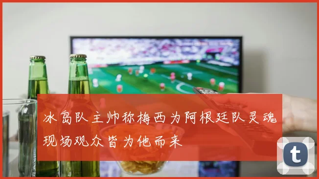 冰岛队主帅称梅西为阿根廷队灵魂现场观众皆为他而来