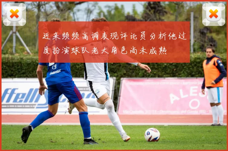 近来频频高调表现评论员分析他过度扮演球队老大角色尚未成熟