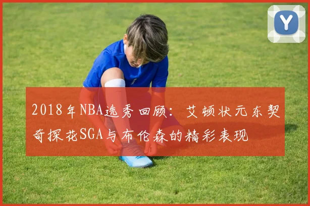 2018年NBA选秀回顾：艾顿状元东契奇探花SGA与布伦森的精彩表现