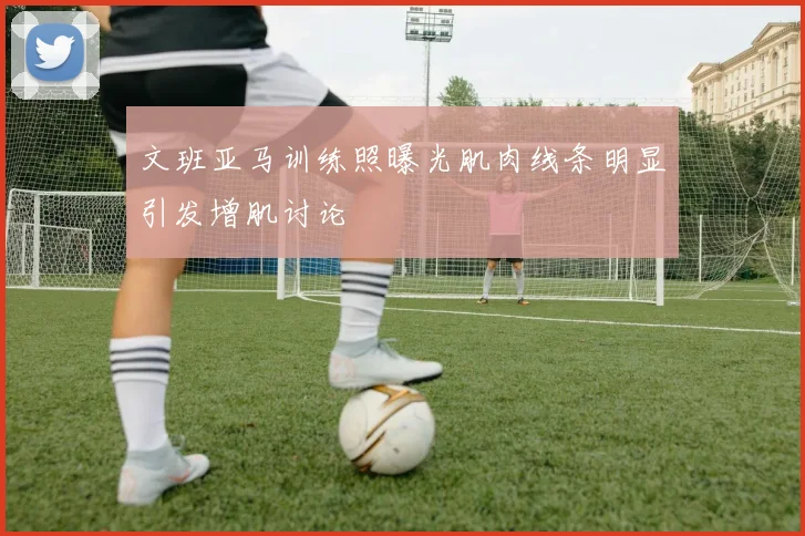 文班亚马训练照曝光肌肉线条明显引发增肌讨论