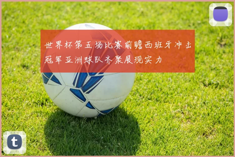 世界杯第五场比赛前瞻西班牙冲击冠军亚洲球队齐聚展现实力
