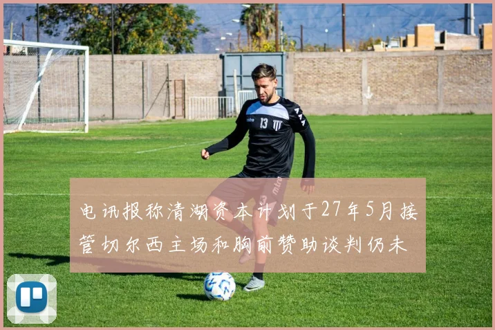 电讯报称清湖资本计划于27年5月接管切尔西主场和胸前赞助谈判仍未取得进展
