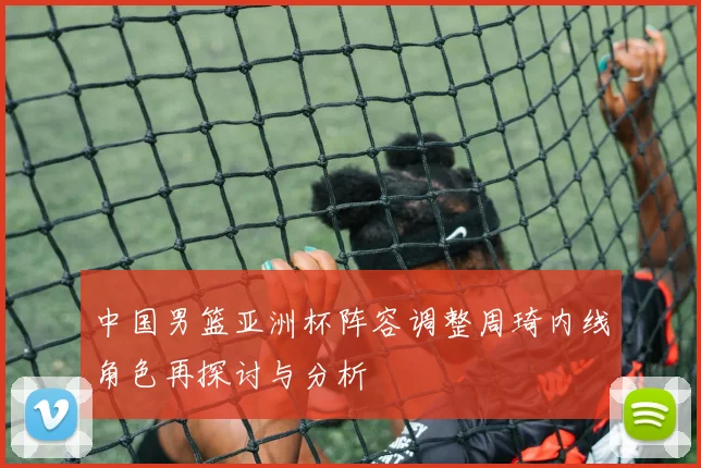 中国男篮亚洲杯阵容调整周琦内线角色再探讨与分析