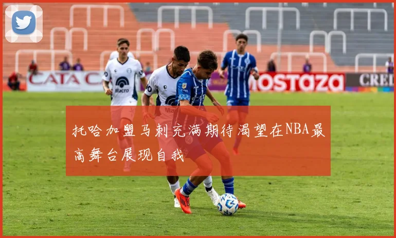 托哈加盟马刺充满期待渴望在NBA最高舞台展现自我