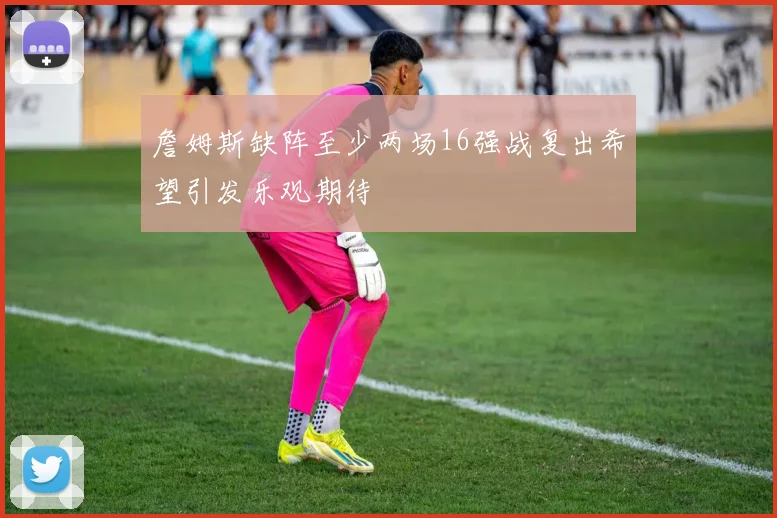詹姆斯缺阵至少两场16强战复出希望引发乐观期待