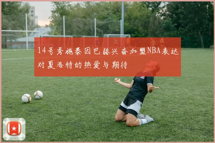 14号秀施泰因巴赫兴奋加盟NBA表达对夏洛特的热爱与期待