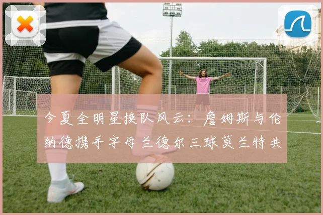 今夏全明星换队风云：詹姆斯与伦纳德携手字母兰德尔三球莫兰特共创辉煌