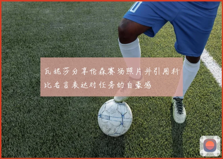 瓦妮莎分享伦森赛场照片并引用科比名言表达对任务的自豪感