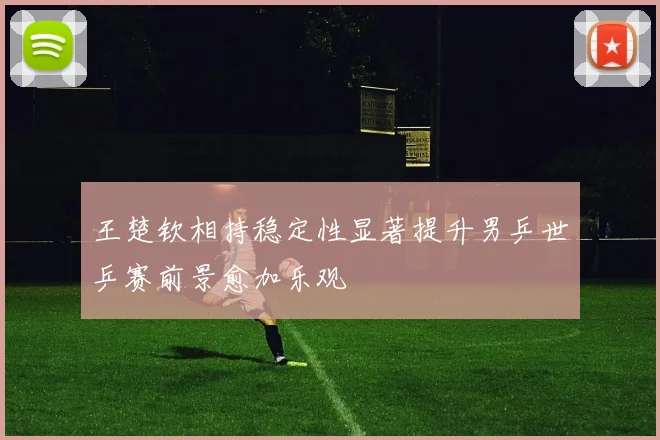 王楚钦相持稳定性显著提升男乒世乒赛前景愈加乐观