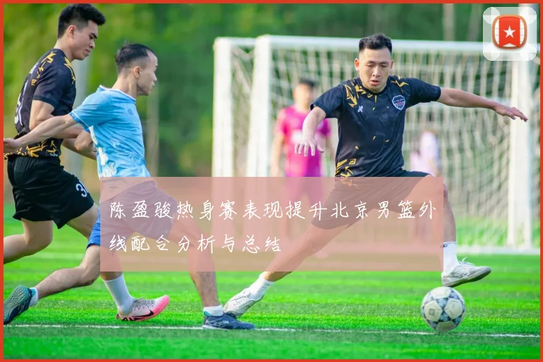 陈盈骏热身赛表现提升北京男篮外线配合分析与总结